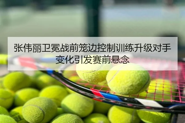 张伟丽卫冕战前笼边控制训练升级对手变化引发赛前悬念